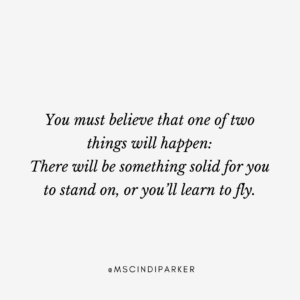You must believe one of two things will happen: there will be something solid for you to stand on, or you'll learn to fly.
